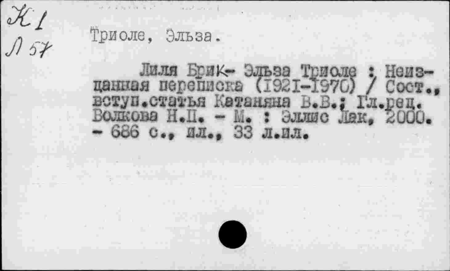 ﻿Триоле, Эльза.
Лиля Брик- Эльза Триоле : Неизданная переписка (1921-1570) / Сост., вступ.статья Катаняна В.В.: Гл.рец. Волкова Н.П. - М. : Эллис .Хак, 2000. - 686 с., ял., 33 л.ил.